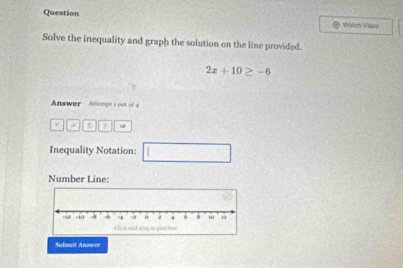 Question 
Watch Video 
Solve the inequality and graph the solution on the line provided.
2x+10≥ -6
Answer Attempt 1 out of 4 
< > s 2 of 
Inequality Notation: 1 □
A= x|x>0
Number Line: 
Submit Answer