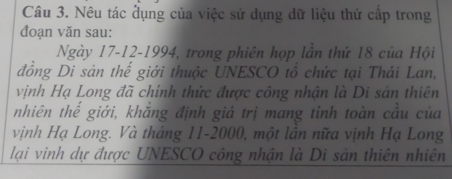 Nêu tác dụng của việc sử dụng dữ liệu thứ cấp trong 
đoạn văn sau: 
Ngày 17-12-1994, trong phiên họp lần thứ 18 của Hội 
đồng Di sản thế giới thuộc UNESCO tô chức tại Thái Lan, 
vịnh Hạ Long đã chính thức được công nhận là Di sản thiên 
nhiên thế giới, khăng định giá trị mang tinh toàn cầu của 
vịnh Hạ Long. Và tháng 11-2000, một lân nữa vịnh Hạ Long 
lại vinh dự được UNESCO công nhận là Di sản thiên nhiên