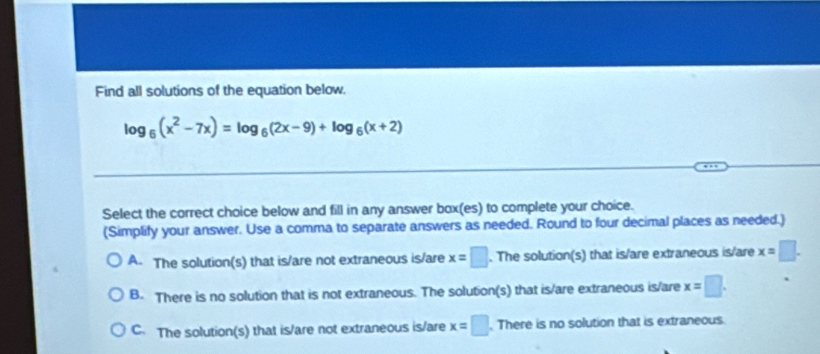 Find all solutions of the equation below.
log _6(x^2-7x)=log _6(2x-9)+log _6(x+2)
Select the correct choice below and fill in any answer box(es) to complete your choice.
(Simplify your answer. Use a comma to separate answers as needed. Round to four decimal places as needed.)
A. The solution(s) that is/are not extraneous is/are x=□. The solution(s) that is/are extraneous is/are x=□.
B. There is no solution that is not extraneous. The solution(s) that is/are extraneous is/are x=□.
C. The solution(s) that is/are not extraneous is/are x=□. There is no solution that is extraneous.