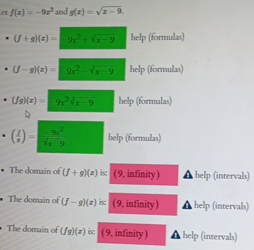 et f(x)=-9x^2 and g(x)=sqrt(x-9).
(f+g)(x)=-9x^2+sqrt(x-9) help (formulas)
(f-g)(x)=-9x^2-sqrt(x-9) help (formulas)
(fg)(x)=-9x^2sqrt(x-9) help (formulas)
( f/s )= (-9x^2)/sqrt(x-9)  help (formulas) 
The domain of (f+g)(x) is: (9, infinity) help (intervals) 
• The domain of (f-g)(x) is: (9, infinity) help (intervals) 
The domain of (fg)(x) is: ( 9, infinity) help (intervals)