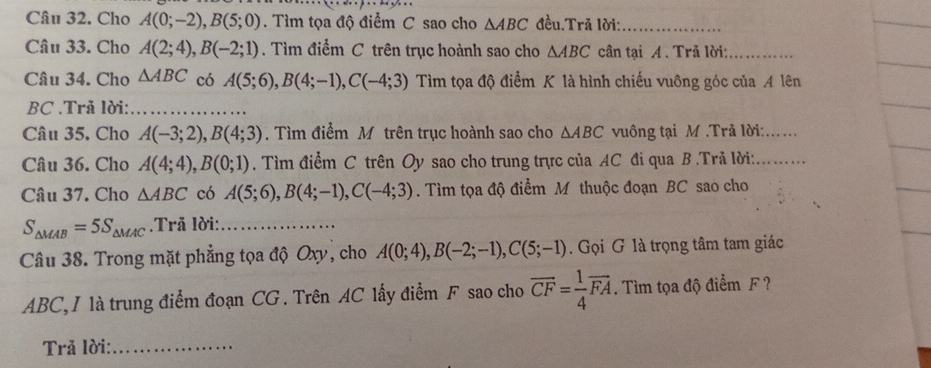 Cho A(0;-2), B(5;0). Tìm tọa độ điểm C sao cho △ ABC đều.Trã lời:_ 
Câu 33. Cho A(2;4), B(-2;1). Tìm điểm C trên trục hoành sao cho △ ABC cân tại A. Trã lời:_ 
Câu 34. Cho △ ABC có A(5;6), B(4;-1), C(-4;3) Tìm tọa độ điểm K là hình chiếu vuông góc của A lên 
BC .Trã lời:_ 
Câu 35. Cho A(-3;2), B(4;3). Tìm điểm M trên trục hoành sao cho △ ABC vuông tại M.Trả lời:_ 
Câu 36. Cho A(4;4), B(0;1). Tìm điểm C trên Oy sao cho trung trực của AC đi qua B.Trả lời:_ 
Câu 37. Cho △ ABC có A(5;6), B(4;-1), C(-4;3). Tìm tọa độ điểm M thuộc đoạn BC sao cho
S_△ MAB=5S_△ MAC.Trã lời:_ 
Câu 38. Trong mặt phẳng tọa độ Oxy, cho A(0;4), B(-2;-1), C(5;-1). Gọi G là trọng tâm tam giác
ABC, I là trung điểm đoạn CG. Trên AC lấy điểm F sao cho overline CF= 1/4 overline FA. Tìm tọa độ điểm F? 
Trả lời:_