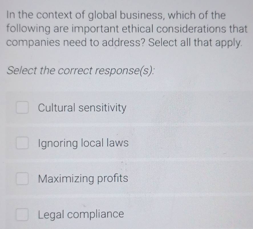 In the context of global business, which of the
following are important ethical considerations that
companies need to address? Select all that apply.
Select the correct response(s):
Cultural sensitivity
Ignoring local laws
Maximizing profits
Legal compliance