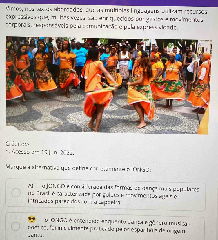 Vimos, nos textos abordados, que as múltiplas linguagens utilizam recursos
expressivos que, muitas vezes, são enriquecidos por gestos e movimentos
corporais, responsáveis pela comunicação e pela expressividade.
Crédito:
>. Acesso em 19 Jun. 2022.
Marque a alternativa que define corretamente o JONGO:
A) o JONGO é considerada das formas de dança mais populares
no Brasil é caracterizada por golpes e movimentos ágeis e
intricados parecidos com a capoeira.
o JONGO é entendido enquanto dança e gênero musical-
poético, foi inicialmente praticado pelos espanhóis de origem
bantu.