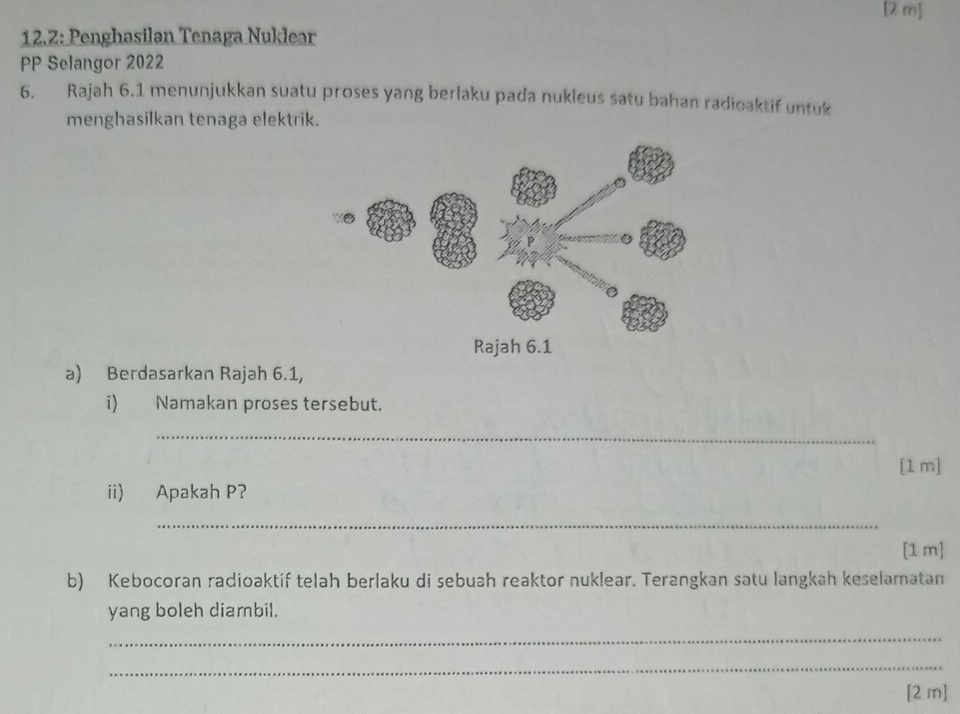 [2 m] 
12.2: Penghasilan Tenaga Nuklear 
PP Selangor 2022 
6. Rajah 6.1 menunjukkan suatu proses yang berlaku pada nukleus satu bahan radioaktif untuk 
menghasilkan tenaga elektrik. 
a) Berdasarkan Rajah 6.1, 
i) Namakan proses tersebut. 
_ 
[1 m] 
ii) Apakah P? 
_ 
[1 m] 
b) Kebocoran radioaktif telah berlaku di sebuah reaktor nuklear. Terangkan satu langkah keselamatan 
yang boleh diambil. 
_ 
_ 
[2 m]