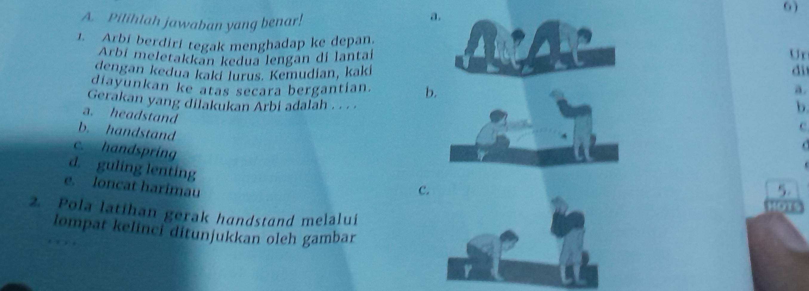 6 )
A. Pilihlah jawaban yang benar!
a.
1. Arbi berdirí tegak menghadap ke depan.
Arbí meletakkan kedua lengan di lantai
Ur
dengan kedua kakí lurus. Kemudian, kakí di
diayunkan ke atas secara bergantian.a.
b
Gerakan yang dilakukan Arbi adalah . . . .
b
a. headstand
b. handstand
c
c. handspring
d. guling lenting
e. loncat harimau
c
5.
2. Pola latihan gerak handstand melalui
lompat kelinci ditunjukkan oleh gambar