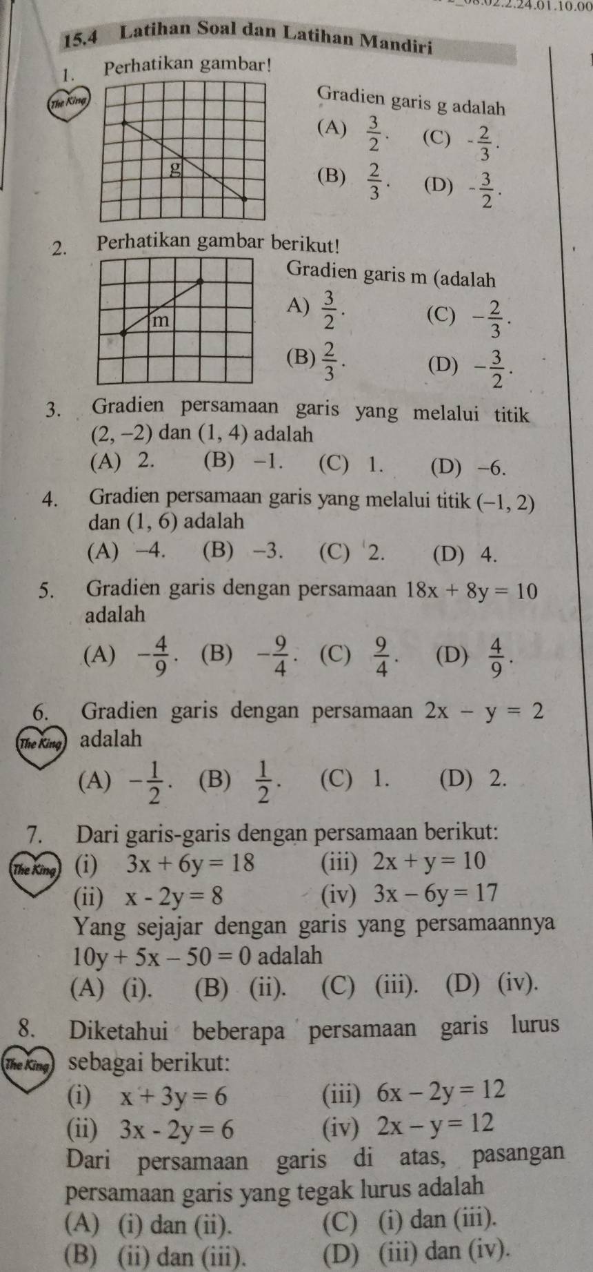 2 .  4.01.10.00
15.4 Latihan Soal dan Latihan Mandiri
1. Perhatikan gambar!
The King
Gradien garis g adalah
(A)  3/2 . (C) - 2/3 .
(B)  2/3 . (D) - 3/2 .
2. Perhatikan gambar berikut!
Gradien garis m (adalah
A)  3/2 .
(C) - 2/3 .
(B)  2/3 .
(D) - 3/2 .
3. Gradien persamaan garis yang melalui titik
(2,-2) dan (1,4) adalah
(A) 2. (B) -1. (C) 1. (D) -6.
4. Gradien persamaan garis yang melalui titik (-1,2)
dan (1,6) adalah
(A) -4. (B) -3. (C) 2. (D) 4.
5. Gradien garis dengan persamaan 18x+8y=10
adalah
(A) - 4/9 . (B) - 9/4 . (C)  9/4 . (D)  4/9 .
6. Gradien garis dengan persamaan 2x-y=2
The King adalah
(A) - 1/2  (B)  1/2 . (C) 1. (D) 2.
7. Dari garis-garis dengan persamaan berikut:
The King (i) 3x+6y=18 (iii) 2x+y=10
(ii) x-2y=8 (iv) 3x-6y=17
Yang sejajar dengan garis yang persamaannya
10y+5x-50=0 adalah
(A) (i). (B) (ii). (C) (iii). (D) (iv).
8. Diketahui beberapa persamaan garis lurus
The King) sebagai berikut:
(i) x+3y=6 (iii) 6x-2y=12
(ii) 3x-2y=6 (iv) 2x-y=12
Dari persamaan garis di atas, pasangan
persamaan garis yang tegak lurus adalah
(A) (i) dan (ii). (C) (i) dan (iii).
(B) (ii) dan (iii). (D) (iii) dan (iv).