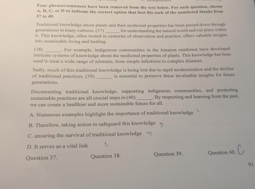 Four phrases/sentences have been removed from the text below. For each question, choose
A, B, C, or D to indicate the correct option that best fits each of the numbered blanks from
37 to 40.
Traditional knowledge about plants and their medicinal properties has been passed down through
generations in many cultures. (37) _for understanding the natural world and our place within
it. This knowledge, often rooted in centuries of observation and practice, offers valuable insights
into sustainable living and healing.
(38) _. For example, indigenous communities in the Amazon rainforest have developed
intricate systems of knowledge about the medicinal properties of plants. This knowledge has been
used to treat a wide range of ailments, from simple infections to complex diseases.
Sadly, much of this traditional knowledge is being lost due to rapid modernization and the decline
of traditional practices. (39) _is essential to preserve these invaluable insights for future
generations.
Documenting traditional knowledge, supporting indigenous communities, and promoting
sustainable practices are all crucial steps in (40) _. By respecting and learning from the past,
we can create a healthier and more sustainable future for all.
A. Numerous examples highlight the importance of traditional knowledge
B. Therefore, taking action to safeguard this knowledge
C. ensuring the survival of traditional knowledge
D. It serves as a vital link
Question 37. Question 38. Question 39. Question 40. J
91