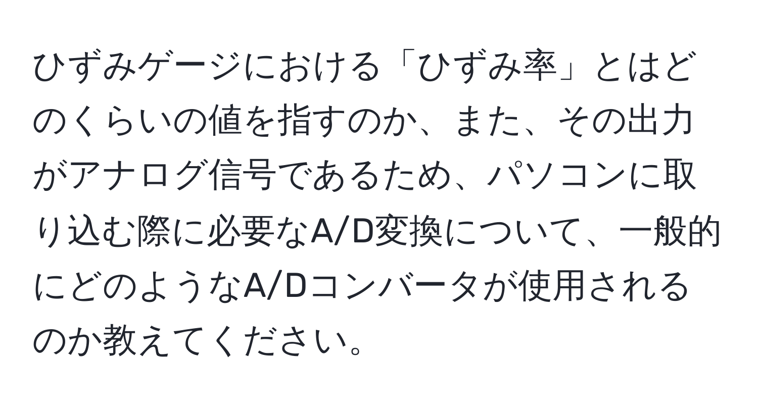 ひずみゲージにおける「ひずみ率」とはどのくらいの値を指すのか、また、その出力がアナログ信号であるため、パソコンに取り込む際に必要なA/D変換について、一般的にどのようなA/Dコンバータが使用されるのか教えてください。