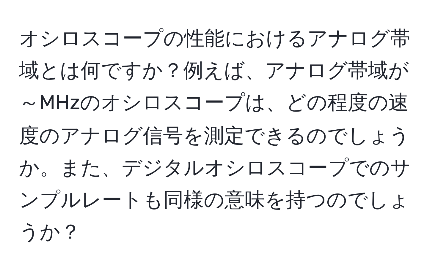 オシロスコープの性能におけるアナログ帯域とは何ですか？例えば、アナログ帯域が～MHzのオシロスコープは、どの程度の速度のアナログ信号を測定できるのでしょうか。また、デジタルオシロスコープでのサンプルレートも同様の意味を持つのでしょうか？