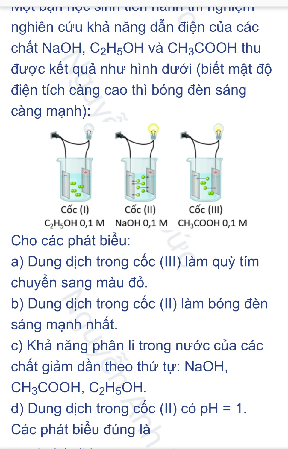 nghiên cứu khả năng dẫn điện của các 
chất NaOH, C_2H_5OH và CH_3COOH thu 
được kết quả như hình dưới (biết mật độ 
điện tích càng cao thì bóng đèn sáng 
càng mạnh):
Cwidehat OC(11)
Cwidehat OC(I) Cốc (III)
C_2H_5OH0, 1M NaOH 0,1 M CH_3 COOH 0,1 M
Cho các phát biểu: 
a) Dung dịch trong cốc (III) làm quỳ tím 
chuyển sang màu đỏ. 
b) Dung dịch trong cốc (II) làm bóng đèn 
sáng mạnh nhất. 
c) Khả năng phân li trong nước của các 
chất giảm dần theo thứ tự: NaOH,
CH_3COOH, C_2H_5OH. 
d) Dung dịch trong cốc (II) có pH=1. 
Các phát biểu đúng là