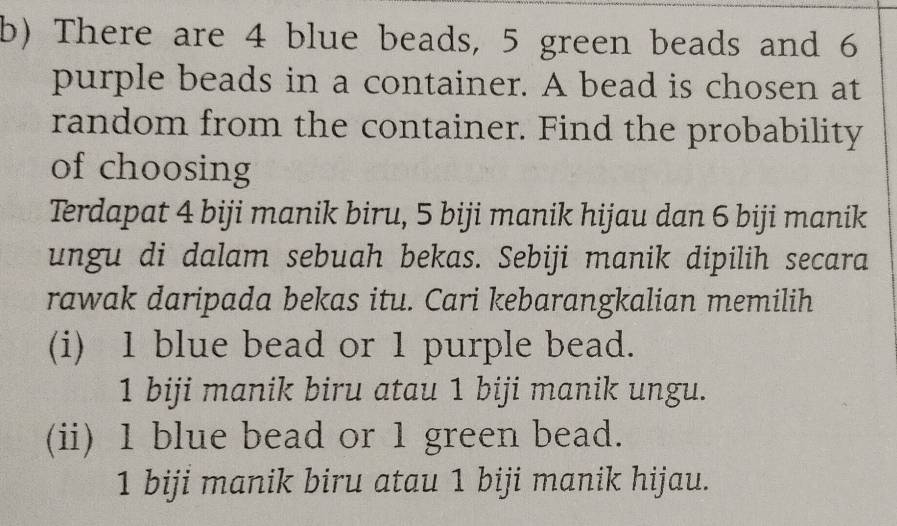 There are 4 blue beads, 5 green beads and 6
purple beads in a container. A bead is chosen at
random from the container. Find the probability
of choosing
Terdapat 4 biji manik biru, 5 biji manik hijau dan 6 biji manik
ungu di dalam sebuah bekas. Sebiji manik dipilih secara
rawak daripada bekas itu. Cari kebarangkalian memilih
(i) 1 blue bead or 1 purple bead.
1 biji manik biru atau 1 biji manik ungu.
(ii) 1 blue bead or 1 green bead.
1 biji manik biru atau 1 biji manik hijau.