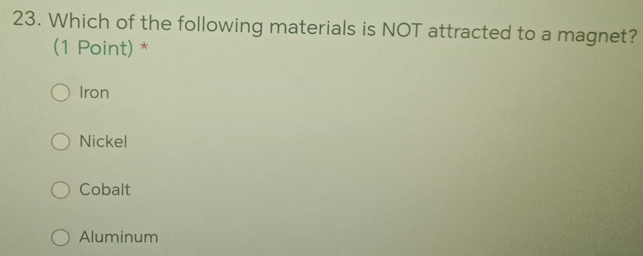 Which of the following materials is NOT attracted to a magnet?
(1 Point) *
Iron
Nickel
Cobalt
Aluminum