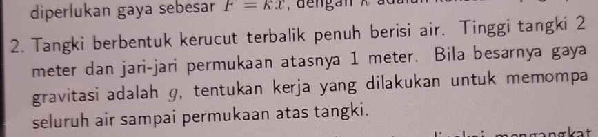 diperlukan gaya sebesar F=kx , dengan x à 
2. Tangki berbentuk kerucut terbalik penuh berisi air. Tinggi tangki 2
meter dan jari-jari permukaan atasnya 1 meter. Bila besarnya gaya 
gravitasi adalah g, tentukan kerja yang dilakukan untuk memompa 
seluruh air sampai permukaan atas tangki.