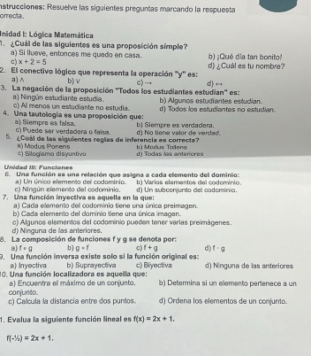 instrucciones: Resuelve las siguientes preguntas marcando la respuesta
orrecta .
Inidad I: Lógica Matemática
1  ¿Cuál de las siguientes es una proposición simple?
a) Si llueve, entonces me quedo en casa.
c) x+2=5 b) ¡Qué d/a tan bonito!
2. El conectivo lógico que representa la operación ''y'' es: d) ¿Cuál es tu nombre?
a) ∧ b) v c) d)
3. La negación de la proposición ''Todos los estudiantes estudian'' es:
a) Ningún estudiante estudia. c) Al menos un estudiante no estudia. b) Algunos estudiantes estudian.
4. Una tautología es una proposición que: d) Todos los estudiantes no estudian.
al Siemoro es faísa.
c) Puede ser verdadera o faisa. b) Siempre es verdadera.
5. ¿Cuál de las siguientes reglas de inferencia es correcta? h ) Modus Tolena d) No tiene valor de verdad.
( ) Modus Ponens *) Silogisma disyuntiva d) Todas las anterores
Unidad III: Funciones
6. Una función es una relación que asigna a cada elemento del dominio:
a) Un único elemento del codominio.
c) Ningún elemento del codominio, b) Varios elementos del codominio
7. Una función inyectiva es aquella en la que: d) Un subconjunto del codominio.
a) Cada elemento del codominio tiene una única preimagen.
b) Cada elemento del dominio tiene una única imagen.
d) Ninguna de las anteriores. c) Algunos elementos del codomínio pueden tener varías preimágenes.
8. La composición de funciones f y g se denota por:
a) fcirc g b) g· f c) f+g d) f· g
9. Una función inversa existe solo si la función original es:
a) Inyectiva
10. Una función localizadora es aquella que: b) Suprayectiva c) Biyectiva d) Nínguna de las anteriores
a) Encuentra el máximo de un conjunto. b) Determina si un elemento pertenece a un
conjunto.
c) Calcula la distancia entre dos puntos. d) Ordena los elementos de un conjunto.
1. Evalua la siguiente función lineal es f(x)=2x+1.
f(-1/2)=2x+1.