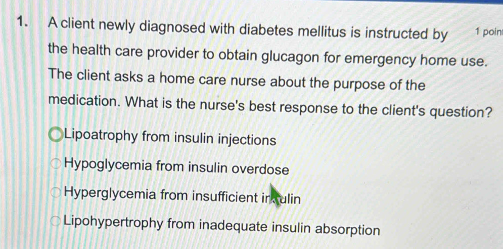 A client newly diagnosed with diabetes mellitus is instructed by 1 poin
the health care provider to obtain glucagon for emergency home use.
The client asks a home care nurse about the purpose of the
medication. What is the nurse's best response to the client's question?
Lipoatrophy from insulin injections
Hypoglycemia from insulin overdose
Hyperglycemia from insufficient in ulin
Lipohypertrophy from inadequate insulin absorption