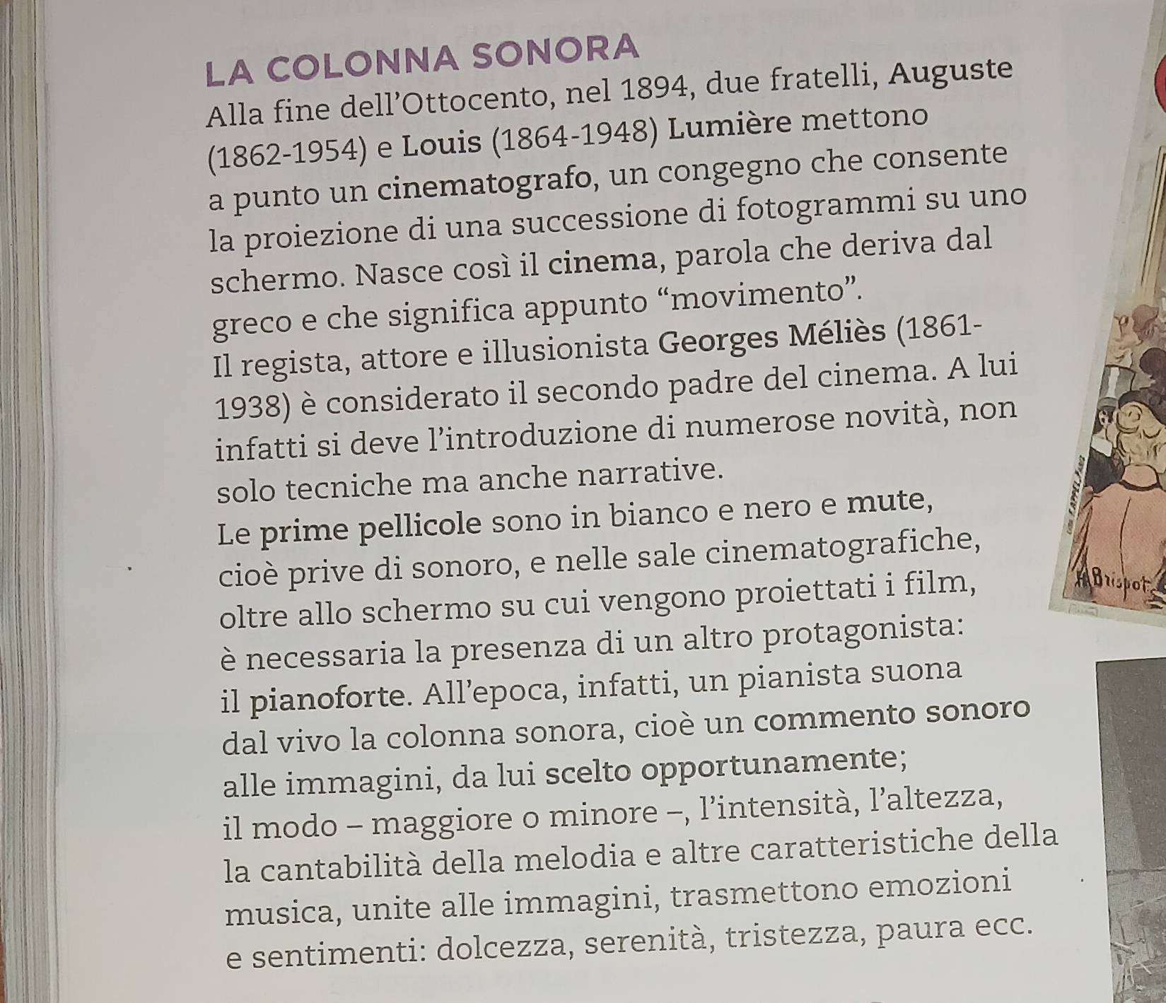 LA COLONNA SONORA 
Alla fine dell’Ottocento, nel 1894, due fratelli, Auguste 
(1862-1954) e Louis (1864-1948) Lumière mettono 
a punto un cinematografo, un congegno che consente 
la proiezione di una successione di fotogrammi su uno 
schermo. Nasce così il cinema, parola che deriva dal 
greco e che significa appunto “movimento”. 
Il regista, attore e illusionista Georges Méliès (1861- 
1938) è considerato il secondo padre del cinema. A lui 
infatti si deve l’introduzione di numerose novità, non 
solo tecniche ma anche narrative. 
Le prime pellicole sono in bianco e nero e mute, 
cioè prive di sonoro, e nelle sale cinematografiche, 
oltre allo schermo su cui vengono proiettati i film, 
ot 
è necessaria la presenza di un altro protagonista: 
il pianoforte. All’epoca, infatti, un pianista suona 
dal vivo la colonna sonora, cioè un commento sonoro 
alle immagini, da lui scelto opportunamente; 
il modo - maggiore o minore -, l’intensità, l’altezza, 
la cantabilità della melodia e altre caratteristiche della 
musica, unite alle immagini, trasmettono emozioni 
e sentimenti: dolcezza, serenità, tristezza, paura ecc.