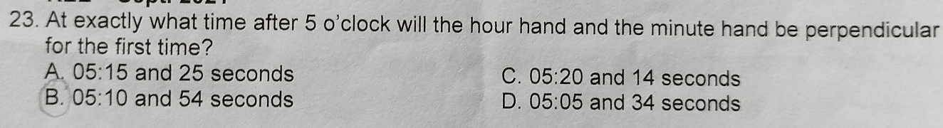 At exactly what time after 5 o'clock will the hour hand and the minute hand be perpendicular
for the first time?
A. 05:15 and 25 seconds C. 05:20 and 14 seconds
B. 05:10 and 54 seconds D. 05:05 and 34 seconds