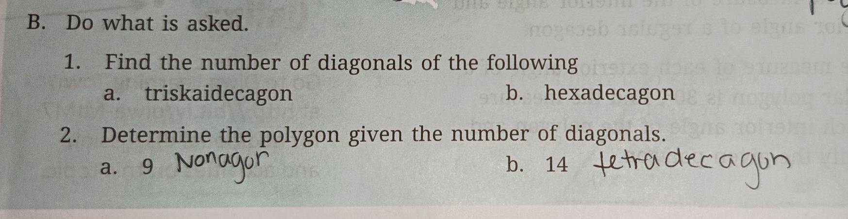 Do what is asked. 
1. Find the number of diagonals of the following 
a. triskaidecagon b. hexadecagon 
2. Determine the polygon given the number of diagonals. 
a. 9 b. 14