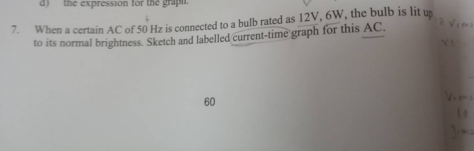 the expression for the graph. 
7. When a certain AC of 50 Hz is connected to a bulb rated as 12V, 6W, the bulb is lit up 
to its normal brightness. Sketch and labelled current-time graph for this AC.
60