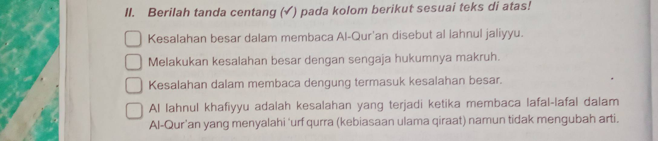 Berilah tanda centang (✓) pada kolom berikut sesuai teks di atas!
Kesalahan besar dalam membaca Al-Qur'an disebut al lahnul jaliyyu.
Melakukan kesalahan besar dengan sengaja hukumnya makruh.
Kesalahan dalam membaca dengung termasuk kesalahan besar.
AI lahnul khafiyyu adalah kesalahan yang terjadi ketika membaca lafal-lafal dalam
Al-Qur’an yang menyalahi ‘urf qurra (kebiasaan ulama qiraat) namun tidak mengubah arti.