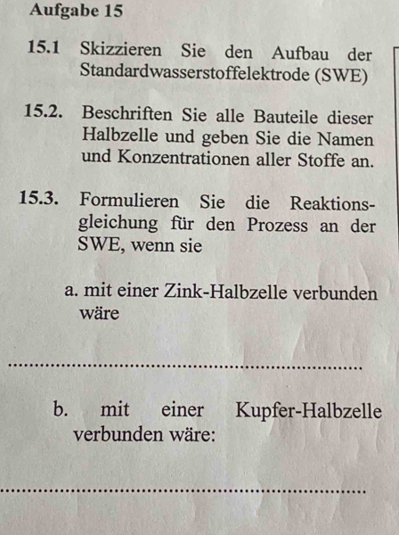 Aufgabe 15 
15.1 Skizzieren Sie den Aufbau der 
Standardwasserstoffelektrode (SWE) 
15.2. Beschriften Sie alle Bauteile dieser 
Halbzelle und geben Sie die Namen 
und Konzentrationen aller Stoffe an. 
15.3. Formulieren Sie die Reaktions- 
gleichung für den Prozess an der 
SWE, wenn sie 
a. mit einer Zink-Halbzelle verbunden 
wäre 
_ 
_ 
b. mit einer Kupfer-Halbzelle 
verbunden wäre: 
_