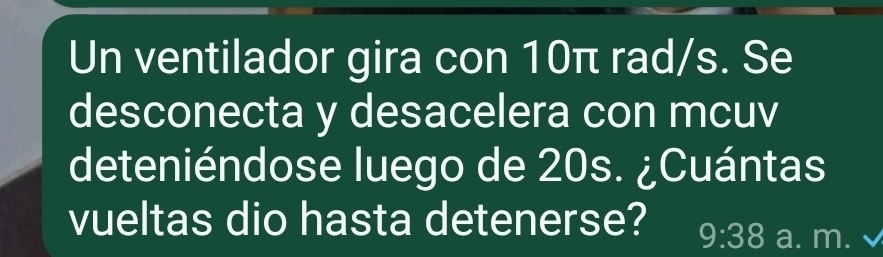 Un ventilador gira con 10π rad/s. Se 
desconecta y desacelera con mcuv 
deteniéndose luego de 20s. ¿Cuántas 
vueltas dio hasta detenerse? 9:38 a. m.