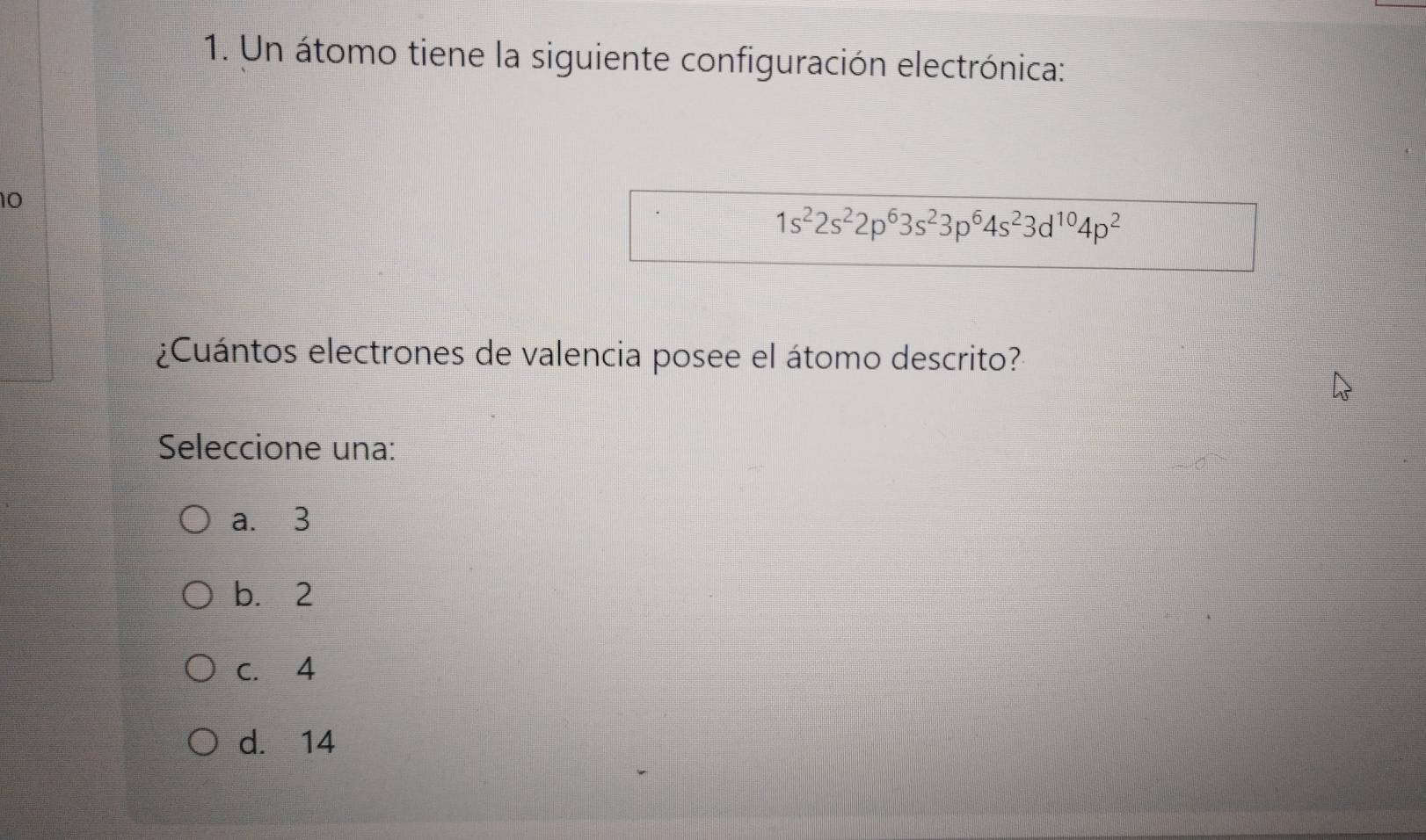 Un átomo tiene la siguiente configuración electrónica:
10
1s^22s^22p^63s^23p^64s^23d^(10)4p^2
¿Cuántos electrones de valencia posee el átomo descrito?
Seleccione una:
a. 3
b. 2
c. 4
d. 14