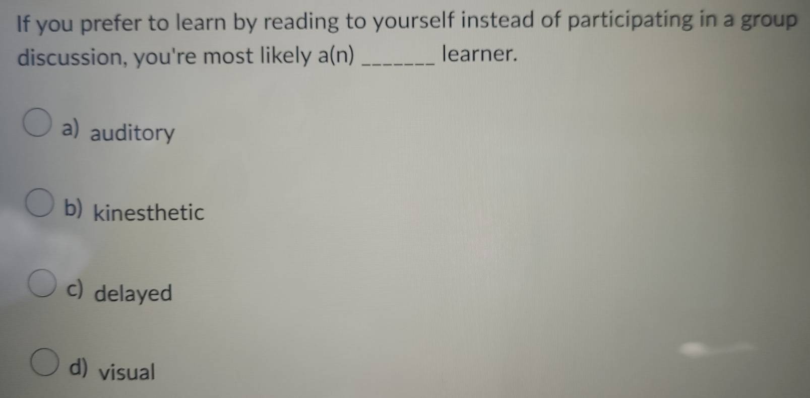 If you prefer to learn by reading to yourself instead of participating in a group
discussion, you're most likely a(n) _learner.
a) auditory
b) kinesthetic
c) delayed
d) visual