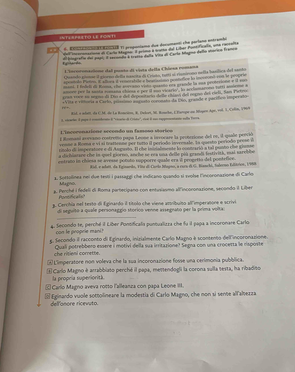 INTERPRETO LE FONTI
. . 6.   o     Ti proponiamo due documenti che parlano entrambi
dell'incoronazione di Carlo Magno: il primo è tratto dal Liber Pontificalis, una raccolta
di biografie dei papi; il secondo è tratto dalla Vita di Carío Magno dello storico franco
Eginardo.
L'incoronazione dal punto di vista della Chiesa romana
Quando giunse íl giorno della nascita di Cristo, tutti si riunirono nella basilica del santo
apostolo Pietro. E allora il venerabile e beatissimo pontefice lo incoronò con le propric
mani. I fedeli di Roma, che avevano visto quanto era grande la sua protezione e il suo
amore per la santa romana chiesa e per il suo vicario¹, lo acclamarono tutti assieme a
gran voce su segno di Dio e del depositario delle chiavi del regno dei cielì, San Pietro:
Vita e vittoria a Carlo, piissimo augusto coronato da Dio, grande e pacifico imperato-
re»
Rid. e adatt. da C.M. de La Roncière, R. Delort, M. Rouche, L'Europe ou Moyen Age, vol. 1, Colin, 1969
1 vicario: il papa è considerato il “vicario di Cristo”, cioè il suo rappresentante sulla Terra.
L'incoronazione secondo un famoso storico
I Romani avevano costretto papa Leone a invocare la protezione del re, il quale perciò
venne a Roma e vi si trattenne per tutto il periodo invernale. In questo periodo prese il
titolo di imperatore e di Augusto. Il che inizialmente lo contrariò a tal punto che giunse
a dichiarare che in quel giorno, anche se era una delle più grandi festività, mai sarebbe
entrato in chiesa se avesse potuto supporre quale era il progetto del pontefice.
Rid. e adatt. da Eginardo, Vīta di Carlo Magno, a cura di G. Bianchi, Salerno Editrice, 1988
1. Sottolinea nei due testi i passaggi che indicano quando si svolse l’încoronazione di Carlo
Magno.
2. Perché i fedeli di Roma partecipano con entusiasmo all’incoronazione, secondo il Liber
Pontificalis?
3. Cerchia nel testo di Eginardo il titolo che viene attribuito all’imperatore e scrivi
di seguito a quale personaggio storico venne assegnato per la prima volta:
_
4. Secondo te, perché il Liber Pontificalis puntualizza che fu il papa a incoronare Carlo
con le proprie mani?
5. Secondo il racconto di Eginardo, inizialmente Carlo Magno è scontento dell’incoronazione.
Quali potrebbero essere i motivi della sua irritazione? Segna con una crocetta le risposte
che ritieni corrette.
Ⓐ Limperatore non voleva che la sua incoronazione fosse una cerimonia pubblica.
é Carlo Magno è arrabbiato perché il papa, mettendogli la corona sulla testa, ha ribadito
la propria superiorità.
← Carlo Magno aveva rotto l’alleanza con papa Leone III.
Ⓓ Eginardo vuole sottolineare la modestia di Carlo Magno, che non si sente all’altezza
dell'onore ricevuto.