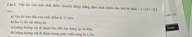 Vận tốc của một chất điểm chuyển động thẳng theo một chiều cho bởi hệ thức : v=(15-3t)
m/s.
cao 2 h
a) Vận tốc ban đầu của chất điểm là 15 m/s.
b) Sau 5s thì vật dừng lại.
c) Quãng đường vật đi được cho đến lúc dừng lại là 40m.
Trung 1
d) Quãng đường vật đi được trong giây cuối cùng là 1,5m.