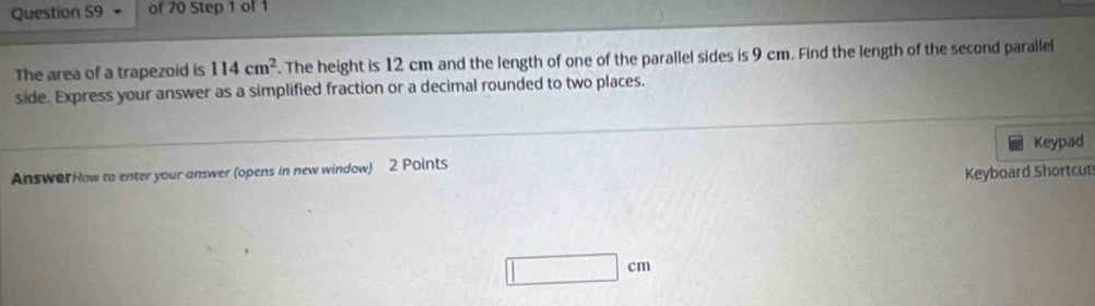 The area of a trapezoid is 114cm^2. The height is 12 cm and the length of one of the parallel sides is 9 cm. Find the length of the second parallel 
side. Express your answer as a simplified fraction or a decimal rounded to two places. 
Keypad 
Answor How to enter your answer (opens in new window) 2 Points 
Keyboard Shortcut
□ cm