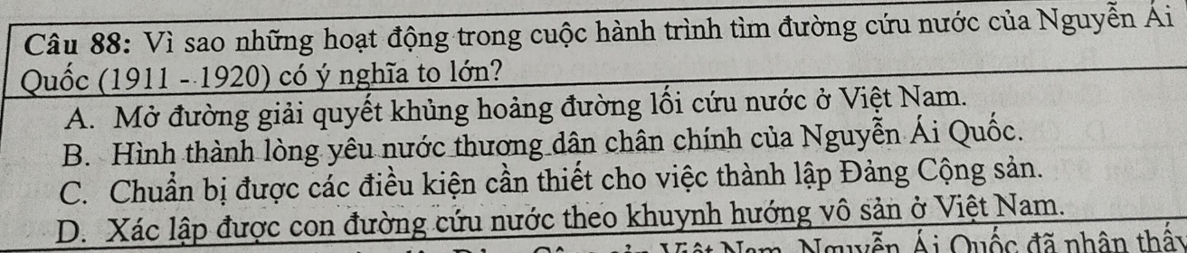 Vì sao những hoạt động trong cuộc hành trình tìm đường cứu nước của Nguyễn Ái
Quốc (1911 - 1920) có ý nghĩa to lớn?
A. Mở đường giải quyết khủng hoảng đường lối cứu nước ở Việt Nam.
B. Hình thành lòng yêu nước thương dân chân chính của Nguyễn Ái Quốc.
C. Chuẩn bị được các điều kiện cần thiết cho việc thành lập Đảng Cộng sản.
D. Xác lập được con đường cứu nước theo khuynh hướng vô sản ở Việt Nam.
Nguyễn Ái Quốc đã nhân thấy