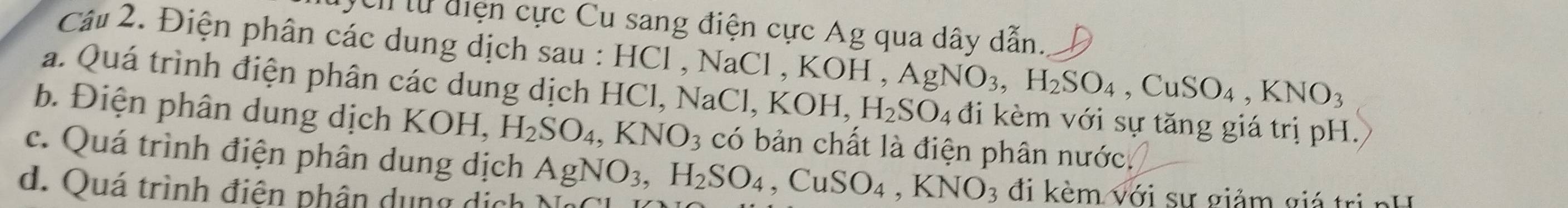 cn từ điện cực Cu sang điện cực Ag qua dây dẫn. 
Câu 2. Điện phân các dung dịch sau : HCl , NaCl , KOH KOH, AgNO_3, H_2SO_4, CuSO_4, KNO_3
a. Quá trình điện phân các dung dịch HCl, NaCl, K KOH, H_2SO_4 đi kèm với sự tăng giá trị pH. 
b. Điện phân dung dịch KOH, H_2SO_4, KNO_3 có bản chất là điện phân nước. 
c. Quá trình điện phân dung dịch AgNO_3, H_2SO_4 ,CuSO_4, KNO_3 đi kèm với sự giảm giá trị nH 
d. Quá trình điện phân dụng dịch