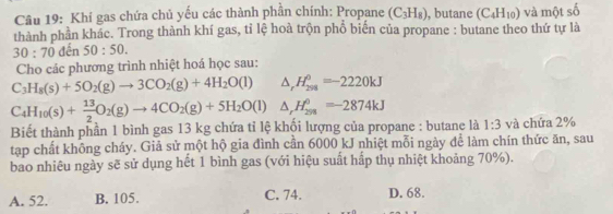 Khí gas chứa chủ yếu các thành phần chính: Propane (C_3H_8) , butane (C_4H_10) và một số
thành phần khác. Trong thành khí gas, tỉ lệ hoà trộn phổ biến của propane : butane theo thứ tự là
30:70det 50:50. 
Cho các phương trình nhiệt hoá học sau:
C_3H_8(s)+5O_2(g)to 3CO_2(g)+4H_2O(l) △ _rH_(298)^0=-2220kJ
C_4H_10(s)+ 13/2 O_2(g)to 4CO_2(g)+5H_2O(l) △ _rH_(298)^0=-2874kJ
Biết thành phần 1 bình gas 13 kg chứa tỉ lệ khối lượng của propane : butane là 1:3 và chứa 2%
tạp chất không cháy. Giả sử một hộ gia đình cần 6000 kJ nhiệt mỗi ngày để làm chín thức ăn, sau
bao nhiêu ngày sẽ sử dụng hết 1 bình gas (với hiệu suất hấp thụ nhiệt khoảng 70%).
A. 52. B. 105. C. 74. D. 68.