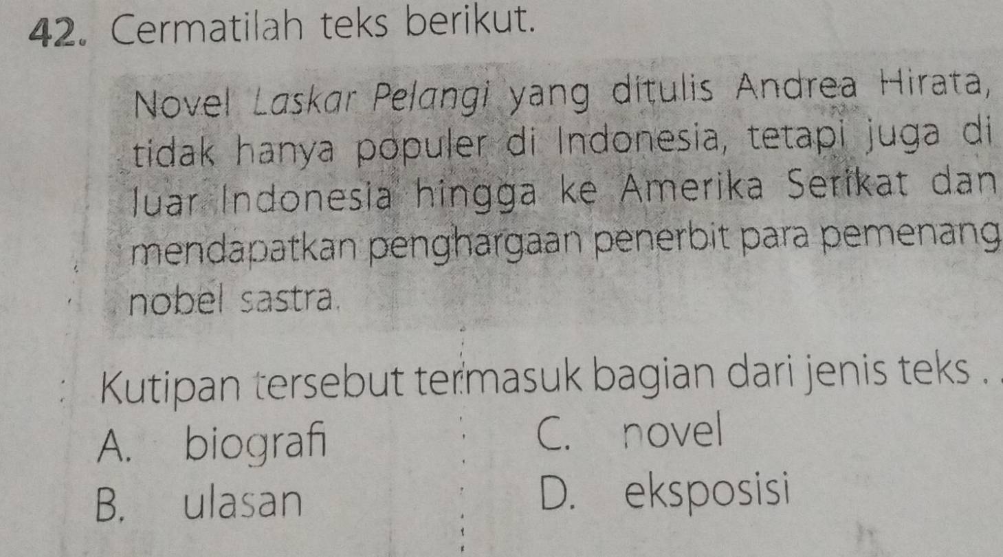 Cermatilah teks berikut.
Novel Laskar Pelangi yang dítulis Andrea Hirata,
tidak hanya populer di Indonesia, tetapi juga di
luar Indonesia hingga ke Amerika Serikat dan
mendapatkan penghargaan penerbit para pemenang
nobel sastra.
Kutipan tersebut termasuk bagian dari jenis teks .
A. biografi C. novel
B. ulasan D. eksposisi