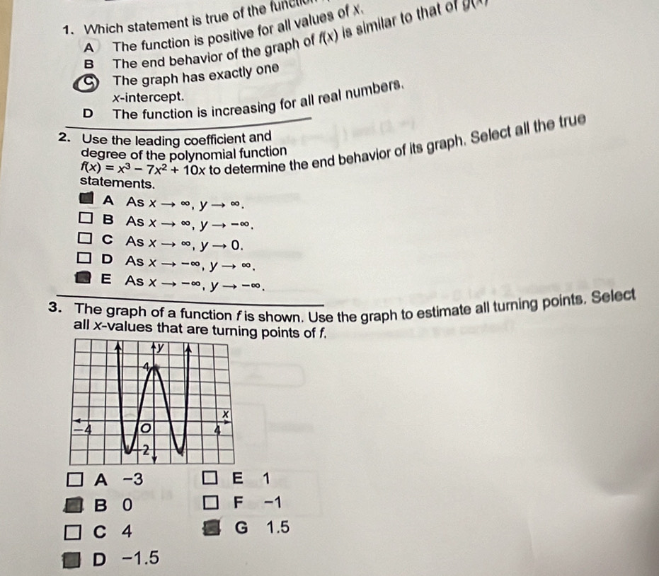Which statement is true of the funcll
A The function is positive for all values of
B The end behavior of the graph of f(x) is similar to that o g(x)
The graph has exactly one
x-intercept.
D The function is increasing for all real numbers.
2. Use the leading coefficient and
f(x)=x^3-7x^2+10x to determine the end behavior of its graph. Select all the true
degree of the polynomial function
statements.
A As × to ∈fty , yto ∈fty.
B As x to ∈fty , yto -∈fty ,
C As xto ∈fty , yto 0.
D As xto -∈fty , yto ∈fty ,
E As xto -∈fty , yto -∈fty. 
3. The graph of a function f is shown. Use the graph to estimate all turning points, Select
all x -values that are turning points of f.
A -3 E 1
B 0 F -1
C 4 G 1.5
D -1.5