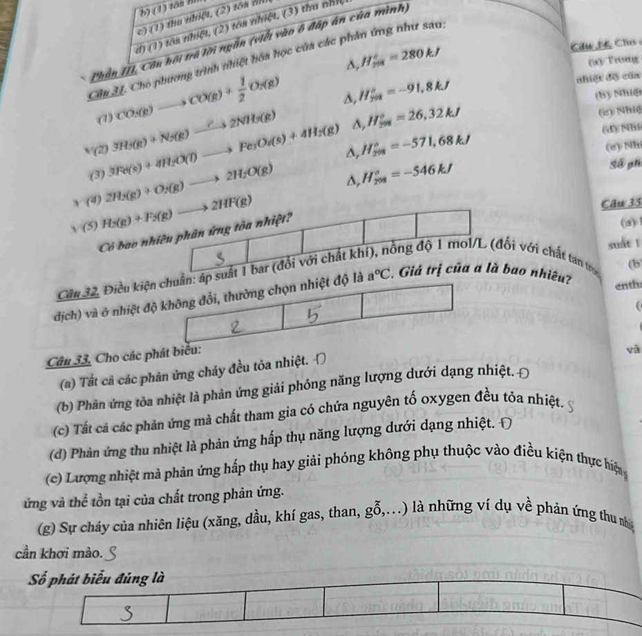 (1) tôn I
c) (1) thu nhiệt, (2) tôa n
đ) (1) tôn nhiệt, (2) tôa nhiệt, (3) tha nhĩ
Phần III, Côn hội trã lời ngắn (viết vào ô đáp án của mình)
Câu H 4 Cho 
Cầu U. Cho phương trình nhiệt hóa học của các phản ứng như sau:
δ, H_(201)°=280kJ a ) Vreg
nhiệt độ của
δ, H_(201)°=-91,8kJ (8) Nhiệ
△ ,H_(208)°=26,32kJ
(1) CO_3(g)to CO(g)+ 1/2 O_2(g) (2) Nhiệ
Δ, H_(298)°=-571,68kJ
(d) Nhi
x (2) 3Fe(s)+4H_2O(l)to Fe_3O_4(s)+4H_2(g) 3H_3(g)+N_2(g)to 2NH_3(g) (e) Nh
(3)
x (4) 2H_2(g)+O_2(g)to 2H_2O(g)
Δ, H_(298)°=-546kJ
Số ph
Caw35
√ (5) H_2(g)+F_2(g)to 2HF(g) (a)
Có bao nhiều phân ứng tòa nhiệt?
suất ī
Cầu 32, Điều kiện chuẩn: áp suất 1 bar (đổi với chất kh đồng độ 1 mol/L (đối với chất tan tros
(b
dịch) và ở nhiệt độ không đổi, thường chọn nhiệt độ là a°C. Giá trị của a là bao nhiêu?
enth
Câu 33, Cho các phát biểu:
vǔ
(a) Tất cả các phản ứng cháy đều tỏa nhiệt.
(b) Phản ứng tỏa nhiệt là phản ứng giải phóng năng lượng dưới dạng nhiệt. Đ
(c) Tất cả các phản ứng mà chất tham gia có chứa nguyên tố oxygen đều tóa nhiệt.
(d) Phản ứng thu nhiệt là phản ứng hấp thụ năng lượng dưới dạng nhiệt. Đ
(c) Lượng nhiệt mà phản ứng hấp thụ hay giải phóng không phụ thuộc vào điều kiện thực hiện
ứng và thể tồn tại của chất trong phản ứng.
(g) Sự cháy của nhiên liệu (xăng, dầu, khí gas, than, gỗ,...) là những ví dụ về phản ứng thu nhậ
cần khơi mào.
Số phát biểu đúng là