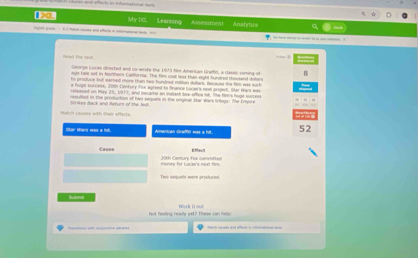 match-causes-and-effects-in-informational-texts 
120L My IXL Learning Assessment Analytics 
righth grede ) E.2 Match causes and effects in informational texts Wi() You have stamps to reveal! Go to your colleition. X 
Read the text. Video F Questions answered 
George Lucas directed and co-wrote the 1973 film American Graffiti, a classic coming-of- 8 
age tale set in Northern California. The film cost less than eight hundred thousand dollars 
to produce but earned more than two hundred million dollars. Because the film was such Tme 
a huge success, 20th Century Fox agreed to finance Lucas's next project. Star Wars was 
released on May 25, 1977, and became an instant box-office hit. The film's huge success 
resulted in the production of two sequels in the original Star Wars trilogy: The Empire 00 0 
Strikes Back and Return of the Jedi. 
a 
Match causes with their effects. 
Star Wars was a hit. American Graffiti was a hit.
52
Cause Effect
20th Century Fox committed 
money for Lucas's next film. 
Two sequels were produced. 
Submit 
Work it out 
Not feeling ready yet? These can help: 
Transitions with conjunctive adverbs atch causes and effects in informational t ext