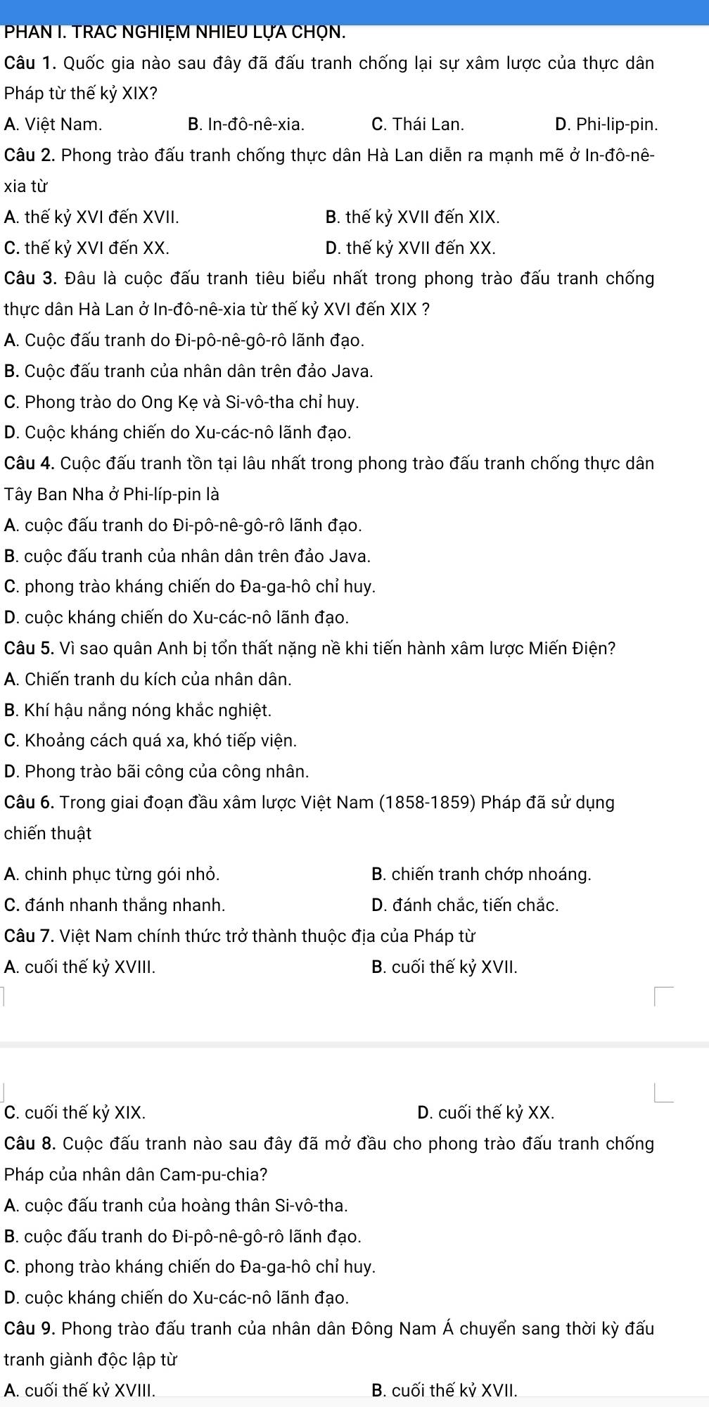 PHAN I. TRAC NGHIEM NHIEU LỤA CHỌN.
Câu 1. Quốc gia nào sau đây đã đấu tranh chống lại sự xâm lược của thực dân
Pháp từ thế kỷ XIX?
A. Việt Nam. B. In-đô-nê-xia. C. Thái Lan. D. Phi-lip-pin.
Câu 2. Phong trào đấu tranh chống thực dân Hà Lan diễn ra mạnh mẽ ở In-đô-nê-
xia từ
A. thế kỷ XVI đến XVII. B. thế kỷ XVII đến XIX.
C. thế kỷ XVI đến XX. D. thế kỷ XVII đến XX.
Câu 3. Đâu là cuộc đấu tranh tiêu biểu nhất trong phong trào đấu tranh chống
thực dân Hà Lan ở In-đô-nê-xia từ thế kỷ XVI đến XIX ?
A. Cuộc đấu tranh do Đi-pô-nê-gô-rô lãnh đạo.
B. Cuộc đấu tranh của nhân dân trên đảo Java.
C. Phong trào do Ong Kẹ và Si-vô-tha chỉ huy.
D. Cuộc kháng chiến do Xu-các-nô lãnh đạo.
Câu 4. Cuộc đấu tranh tồn tại lâu nhất trong phong trào đấu tranh chống thực dân
Tây Ban Nha ở Phi-líp-pin là
A. cuộc đấu tranh do Đi-pô-nê-gô-rô lãnh đạo.
B. cuộc đấu tranh của nhân dân trên đảo Java.
C. phong trào kháng chiến do Đa-ga-hô chỉ huy.
D. cuộc kháng chiến do Xu-các-nô lãnh đạo.
Câu 5. Vì sao quân Anh bị tổn thất nặng nề khi tiến hành xâm lược Miến Điện?
A. Chiến tranh du kích của nhân dân.
B. Khí hậu nắng nóng khắc nghiệt.
C. Khoảng cách quá xa, khó tiếp viện.
D. Phong trào bãi công của công nhân.
Câu 6. Trong giai đoạn đầu xâm lược Việt Nam (1858-1859) Pháp đã sử dụng
chiến thuật
A. chinh phục từng gói nhỏ. B. chiến tranh chớp nhoáng.
C. đánh nhanh thắng nhanh. D. đánh chắc, tiến chắc.
Câu 7. Việt Nam chính thức trở thành thuộc địa của Pháp từ
A. cuối thế kỷ XVIII. B. cuối thế kỷ XVII.
C. cuối thế kỷ XIX. D. cuối thế kỷ XX.
Câu 8. Cuộc đấu tranh nào sau đây đã mở đầu cho phong trào đấu tranh chống
Pháp của nhân dân Cam-pu-chia?
A. cuộc đấu tranh của hoàng thân Si-vô-tha.
B. cuộc đấu tranh do Đi-pô-nê-gô-rô lãnh đạo.
C. phong trào kháng chiến do Đa-ga-hô chỉ huy.
D. cuộc kháng chiến do Xu-các-nô lãnh đạo.
Câu 9. Phong trào đấu tranh của nhân dân Đông Nam Á chuyển sang thời kỳ đấu
tranh giành độc lập từ
A. cuối thế kỷ XVIII. B. cuối thế kỷ XVII.