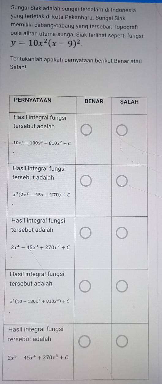 Sungai Siak adalah sungai terdalam di Indonesia
yang terletak di kota Pekanbaru. Sungai Siak
memiliki cabang-cabang yang tersebar. Topografi
pola aliran utama sungai Siak terlihat seperti fungsi
y=10x^2(x-9)^2.
Tentukanlah apakah pernyataan berikut Benar atau
Salah!
P
H
t
H
t
H
te
H
te
Ha
ter