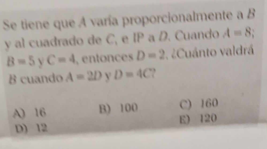 Se tiene que A varía proporcionalmente a B
y al cuadrado de C, e IP a D. Cuando A=8 a
B=5 V C=4 , entonces D=2 ¿Cuánto valdrá
B cuando A=2D Y D=4C
A) 16 B) 100 C) 160
E) 120
D) 12