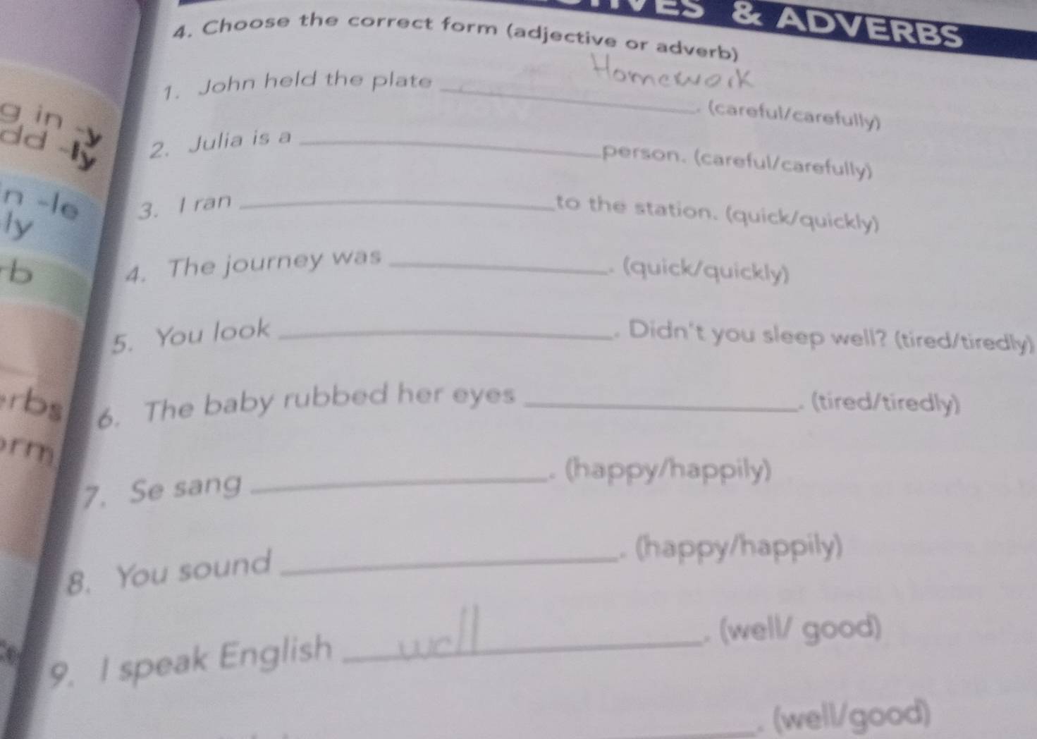 ADVERBS 
4. Choose the correct form (adjective or adverb) 
1. John held the plate_ 
q in 
(careful/carefully) 
dd 
2. Julia is a_ 
person. (careful/carefully) 
n -le 3. I ran_ 
to the station. (quick/quickly) 
ly 
b 
4. The journey was_ 
. (quick/quickly) 
5. You look _. Didn't you sleep well? (tired/tiredly) 
rbs 6. The baby rubbed her eyes _ (tired/tiredly) 
rm 
7. Se sang_ 
. (happy/happily) 
8. You sound_ 
. (happy/happily) 
. (well/ good) 
4 
9. I speak English_ 
_. (well/good)