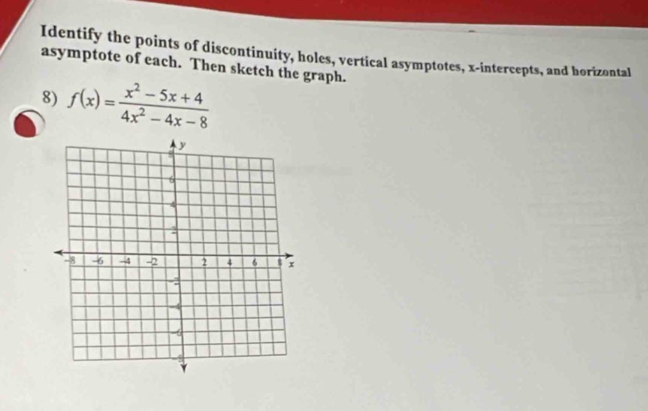 Identify the points of discontinuity, holes, vertical asymptotes, x-intercepts, and horizontal 
asymptote of each. Then sketch the graph. 
8) f(x)= (x^2-5x+4)/4x^2-4x-8 