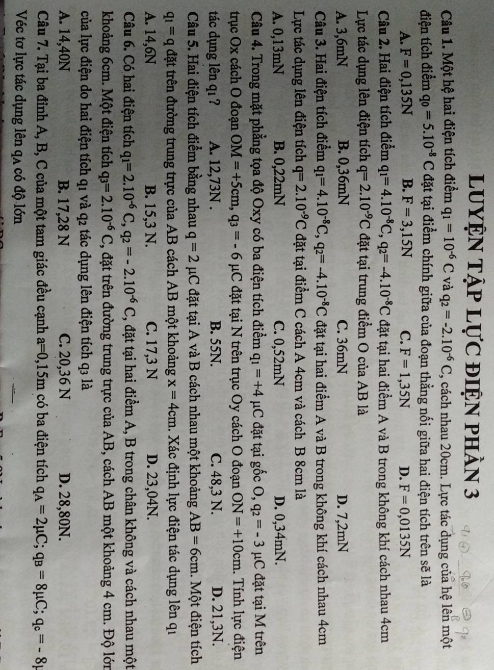 LUYỆN Tập LựC điệN phần 3
Câu 1. Một hệ hai điện tích điểm q_1=10^(-6)C và q_2=-2.10^(-6)C 3, cách nhau 20cm. Lực tác dụng của hệ lên một
điện tích điểm q_0=5.10^(-8)C đặt tại điểm chính giữa của đoạn thằng nối giữa hai điện tích trên sẽ là
A. F=0,135N B. F=3,15N C. F=1,35N D. F=0,0135N
Câu 2. Hai điện tích điểm q_1=4.10^(-8)C,q_2=-4.10^(-8)C đặt tại hai điểm A và B trong không khí cách nhau 4cm
Lực tác dụng lên điện tích q=2.10^(-9)C đặt tại trung điểm O của AB là
A. 3,6mN B. 0,36mN C. 36mN D. 7,2mN
Câu 3. Hai điện tích điểm q_1=4.10^(-8)C,q_2=-4.10^(-8)C đặt tại hai điểm A và B trong không khí cách nhau 4cm
Lực tác dụng lên điện tích q=2.10^(-9)C đặt tại điểm C cách A 4cm và cách B 8cm là
A. 0,13mN B. 0,22mN C. 0,52mN D. 0,34mN.
Câu 4. Trong mặt phẳng tọa độ Oxy có ba điện tích điểm q_1=+4mu C đặt tại gốc O,q_2=-3 μC đặt tại M trên
trục Ox cách O đoạn OM=+5cm,q_3=-6 μC đặt tại N trên trục Oy cách O đoạn ON=+10cm. Tính lực điện
tác dụng lên qı ? A. 12,73N . B. 55N. C. 48,3 N. D. 21,3N.
Câu 5. Hai điện tích điểm bằng nhau q=2 μC đặt tại A và B cách nhau một khoảng AB=6cm.  Một điện tích
q_1=q đặt trên đường trung trực của AB cách AB một khoảng x=4cm. Xác định lực điện tác dụng lên qi
A. 14,6N B. 15,3 N. C. 17,3 N D. 23,04N.
Câu 6. Có hai điện tích q_1=2.10^(-6)C,q_2=-2.10^(-6)C , đặt tại hai điểm A, B trong chân không và cách nhau một
khoảng 6cm. Một điện tích q_3=2.10^(-6)C , đặt trên đường trung trực của AB, cách AB một khoảng 4 cm. Độ lớn
của lực điện do hai điện tích q1 và q2 tác dụng lên điện tích q3 là
A. 14,40N B. 17,28 N C. 20,36 N D. 28,80N.
Câu 7. Tại ba đỉnh A, B, C của một tam giác đều cạnh a=0,15m có ba điện tích q_A=2mu C;q_B=8mu C;q_c=-8mu
Véc tơ lực tác dụng lên qa có độ lớn