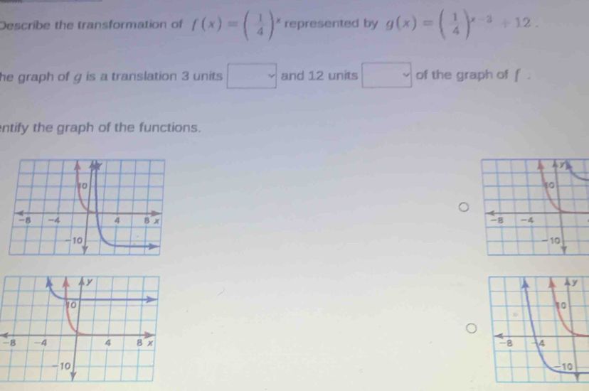 Describe the transformation of f(x)=( 1/4 )^x represented by g(x)=( 1/4 )^x-3+12. 
he graph of g is a translation 3 units □ and 12 units □ of the graph of f. 
ntify the graph of the functions.

-8