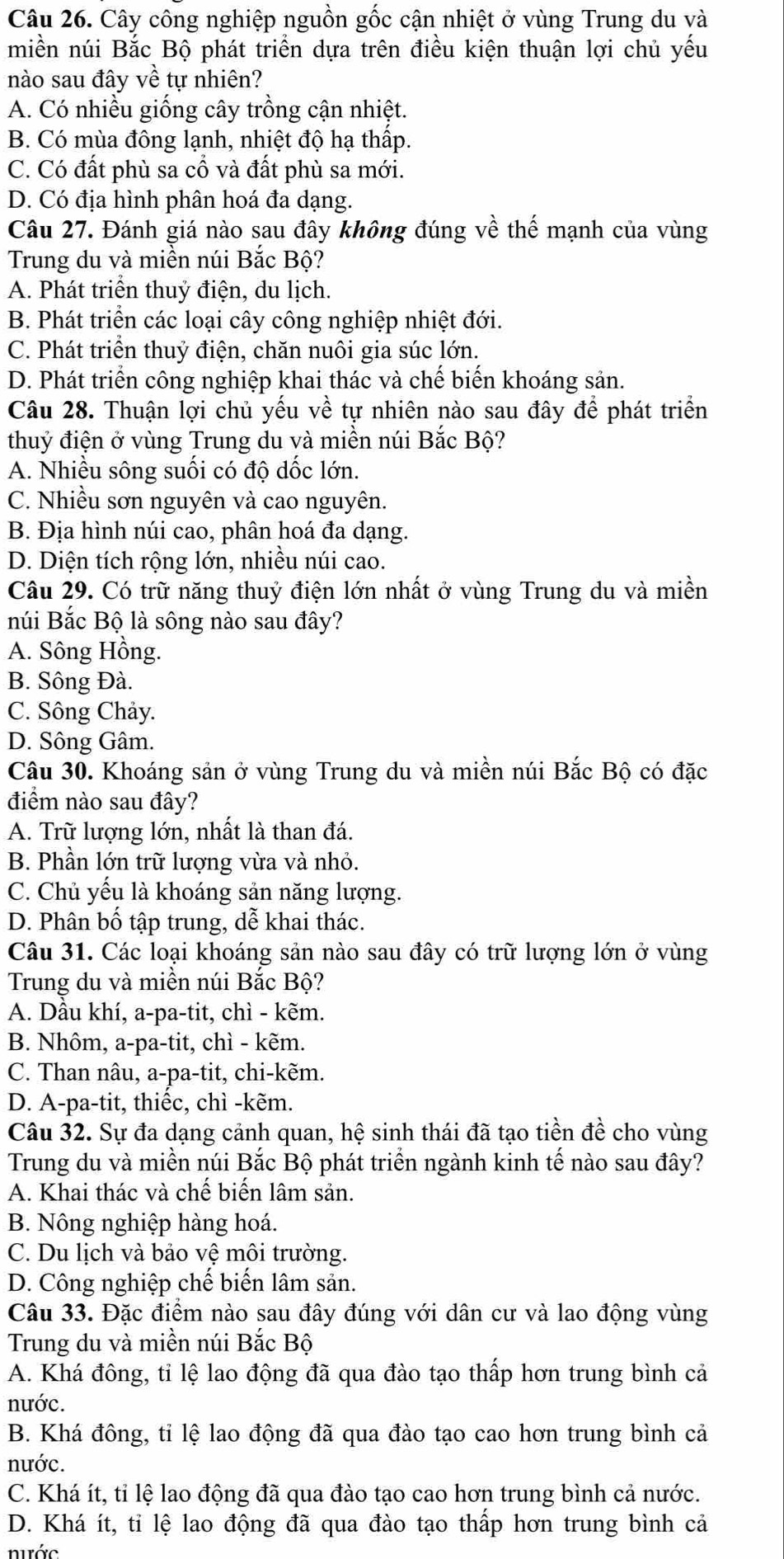 Cây công nghiệp nguồn gốc cận nhiệt ở vùng Trung du và
miền núi Bắc Bộ phát triển dựa trên điều kiện thuận lợi chủ yếu
nào sau đây về tự nhiên?
A. Có nhiều giống cây trồng cận nhiệt.
B. Có mùa đông lạnh, nhiệt độ hạ thấp.
C. Có đất phù sa cổ và đất phù sa mới.
D. Có địa hình phân hoá đa dạng.
Câu 27. Đánh giá nào sau đây không đúng về thế mạnh của vùng
Trung du và miền núi Bắc Bộ?
A. Phát triển thuỷ điện, du lịch.
B. Phát triển các loại cây công nghiệp nhiệt đới.
C. Phát triển thuỷ điện, chăn nuôi gia súc lớn.
D. Phát triển công nghiệp khai thác và chế biến khoáng sản.
Câu 28. Thuận lợi chủ yếu về tự nhiên nào sau đây để phát triển
thuỷ điện ở vùng Trung du và miền núi Bắc Bộ?
A. Nhiều sông suối có độ dốc lớn.
C. Nhiều sơn nguyên và cao nguyên.
B. Địa hình núi cao, phân hoá đa dạng.
D. Diện tích rộng lớn, nhiều núi cao.
Câu 29. Có trữ năng thuỷ điện lớn nhất ở vùng Trung du và miền
núi Bắc Bộ là sông nào sau đây?
A. Sông Hồng.
B. Sông Đà.
C. Sông Chảy.
D. Sông Gâm.
Câu 30. Khoáng sản ở vùng Trung du và miền núi Bắc Bộ có đặc
điểm nào sau đây?
A. Trữ lượng lớn, nhất là than đá.
B. Phần lớn trữ lượng vừa và nhỏ.
C. Chủ yếu là khoáng sản năng lượng.
D. Phân bố tập trung, dễ khai thác.
Câu 31. Các loại khoáng sản nào sau đây có trữ lượng lớn ở vùng
Trung du và miền núi Bắc Bộ?
A. Dầu khí, a-pa-tit, chì - kẽm.
B. Nhôm, a-pa-tit, chì - kẽm.
C. Than nâu, a-pa-tit, chi-kẽm.
D. A-pa-tit, thiếc, chì -kẽm.
Câu 32. Sự đa dạng cảnh quan, hệ sinh thái đã tạo tiền đề cho vùng
Trung du và miền núi Bắc Bộ phát triển ngành kinh tế nào sau đây?
A. Khai thác và chế biến lâm sản.
B. Nông nghiệp hàng hoá.
C. Du lịch và bảo vệ môi trường.
D. Công nghiệp chế biến lâm sản.
Câu 33. Đặc điểm nào sau đây đúng với dân cư và lao động vùng
Trung du và miền núi Bắc Bộ
A. Khá đông, tỉ lệ lao động đã qua đào tạo thấp hơn trung bình cả
nước.
B. Khá đông, tỉ lệ lao động đã qua đào tạo cao hơn trung bình cả
nước.
C. Khá ít, tỉ lệ lao động đã qua đào tạo cao hơn trung bình cả nước.
D. Khá ít, tỉ lệ lao động đã qua đào tạo thấp hơn trung bình cả
nước