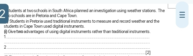 tudents at two schools in South Africa planned an investigation using weather stations. The
2 o schools are in Pretoria and Cape Town. 
Students in Pretoria used traditional instruments to measure and record weather and the 
students in Cape Town used digital instruments. 
(i) Give two advantages of using digital instruments rather than traditional instruments. 
_1 
_ 
_2 
_.[2]