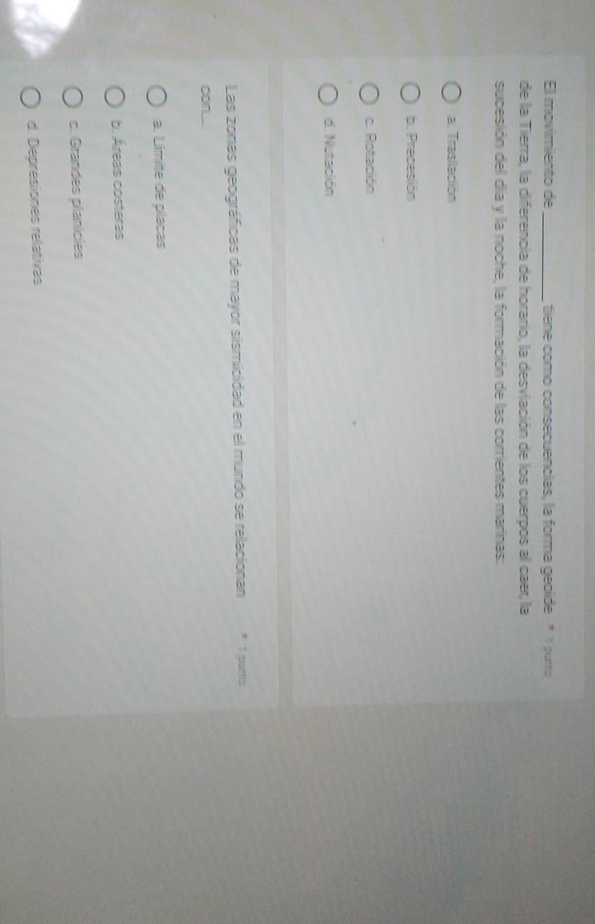 El movimiento de_ tiene como consecuencias, la forma geoide * 1 purro
de la Tierra, la diferencia de horario, la desviación de los cuerpos al caer, la
sucesión del día y la noche, la formación de las corrientes marinas:
a. Traslación
b. Precesión
c. Rotación
d. Nutación
Las zonas geográficas de mayor sismicidad en el mundo se relacionan * 1 gams
con....
a. Limite de píacas
b. Áreas costeras
c. Grandes planicies
d. Depresiones relativas