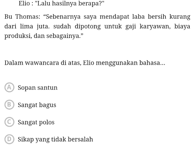 Elio : ''Lalu hasilnya berapa?''
Bu Thomas: “Sebenarnya saya mendapat laba bersih kurang
dari lima juta. sudah dipotong untuk gaji karyawan, biaya
produksi, dan sebagainya.”
Dalam wawancara di atas, Elio menggunakan bahasa...
A Sopan santun
B Sangat bagus
Sangat polos
D Sikap yang tidak bersalah