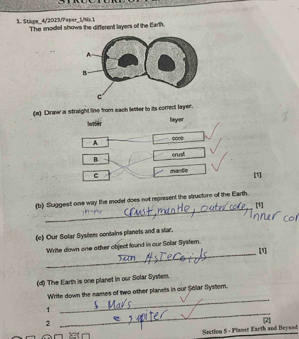 Stage_4/2023/Paper_1/No.1 
The model shows the different layers of the Earth. 
(a) Draw a straight line from each letter to its correct layer. 
letter layer 
core 
A 
B crust 
C mantle 
[1] 
_ 
(b) Suggest one way the model does not represent the structure of the Earth. 
[1] 
(c) Our Solar System contains planets and a star. 
_ 
Write down one other object found in our Solar System. 
[1] 
(d) The Earth is one planet in our Solar System. 
_ 
Write down the names of two other planets in our Șolar System. 
1 
2 
_ 
[2] 
Section 5 - Planet Earth and Beyond